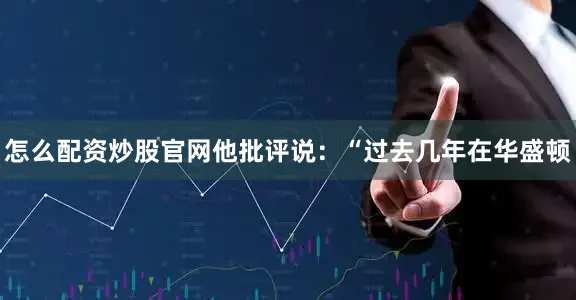 怎么配资炒股官网他批评说：“过去几年在华盛顿