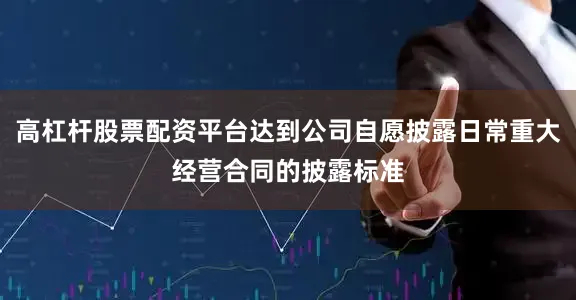高杠杆股票配资平台达到公司自愿披露日常重大经营合同的披露标准