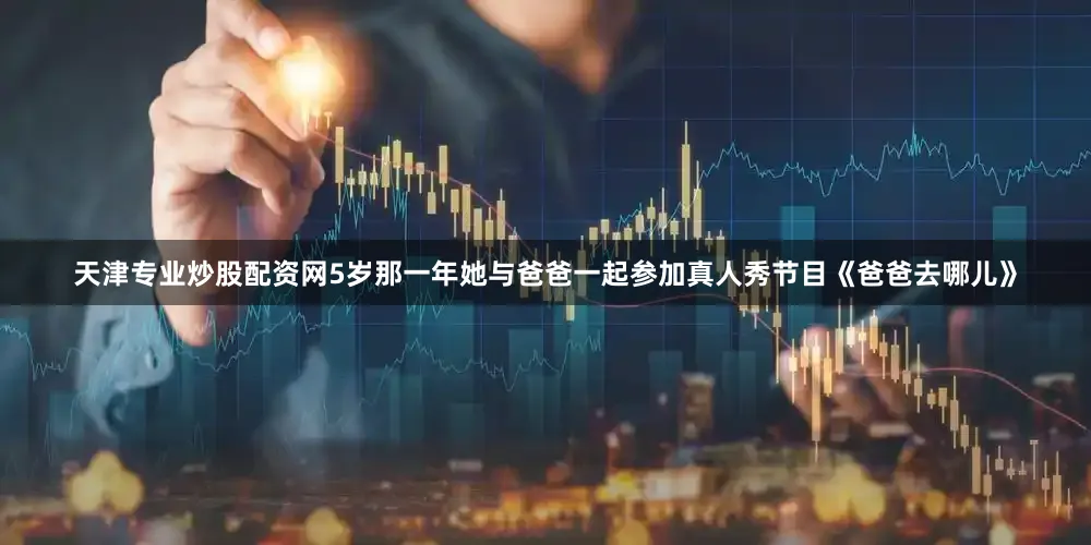 天津专业炒股配资网5岁那一年她与爸爸一起参加真人秀节目《爸爸去哪儿》
