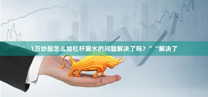 1万炒股怎么加杠杆漏水的问题解决了吗？”“解决了