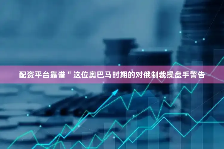 配资平台靠谱＂这位奥巴马时期的对俄制裁操盘手警告
