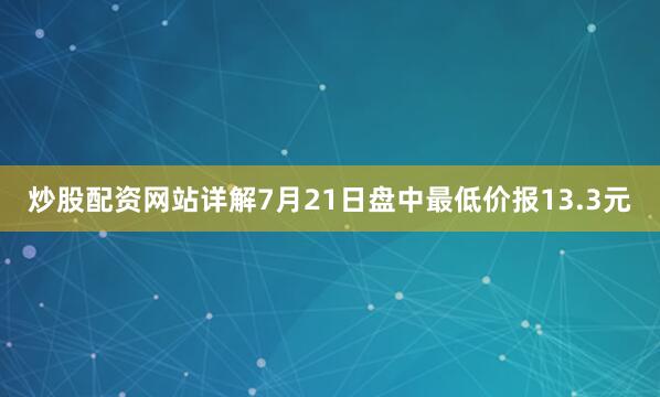 炒股配资网站详解7月21日盘中最低价报13.3元
